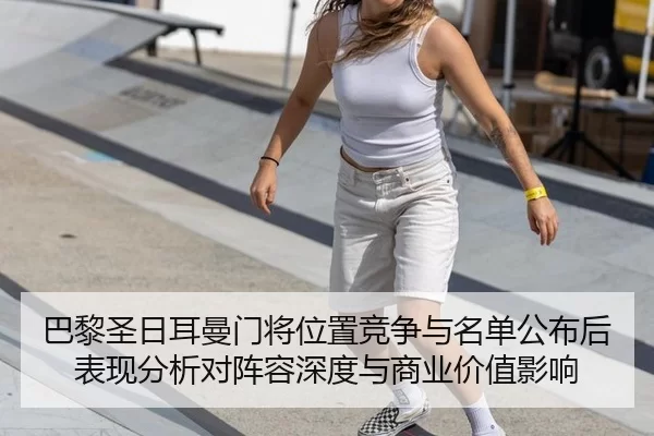 巴黎圣日耳曼门将位置竞争与名单公布后表现分析对阵容深度与商业价值影响