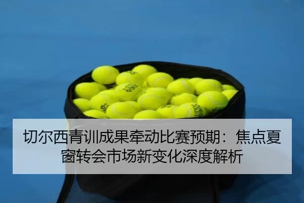 切尔西青训成果牵动比赛预期：焦点夏窗转会市场新变化深度解析